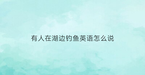 “有人在湖边钓鱼英语怎么说(有一个人在湖边钓鱼的英文)