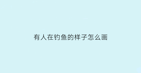 有人在钓鱼的样子怎么画(有人在钓鱼的样子怎么画好看)