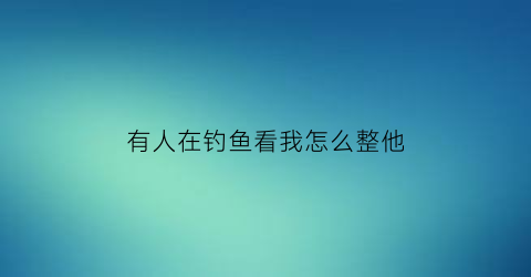 有人在钓鱼看我怎么整他(看着别人钓鱼)
