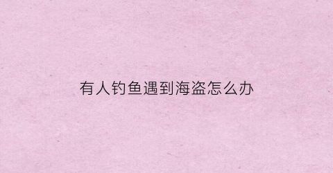 有人钓鱼遇到海盗怎么办(遇到钓鱼的人怎么办)