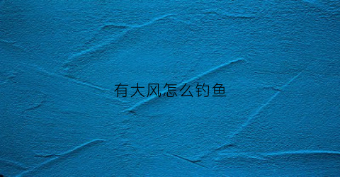 有大风怎么钓鱼(大风的时候怎么钓鱼)