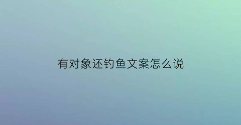 “有对象还钓鱼文案怎么说(找对象钓鱼)