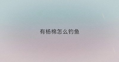 有杨棉怎么钓鱼(杨棉絮有毒吗)
