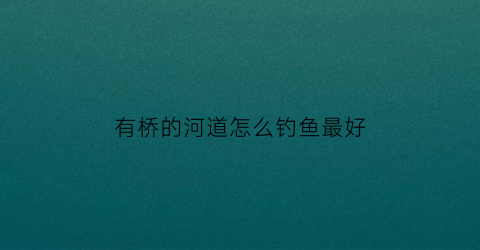 有桥的河道怎么钓鱼最好(野钓桥下面有鱼吗)