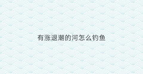 “有涨退潮的河怎么钓鱼(退潮钓鱼与涨潮钓鱼哪个好)