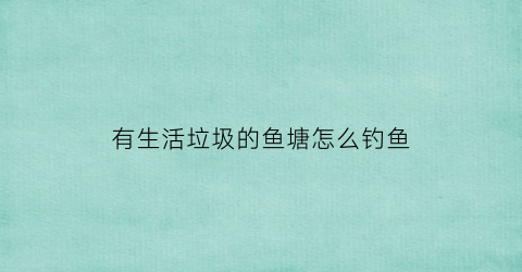 “有生活垃圾的鱼塘怎么钓鱼(鱼塘垃圾怎么处理好)