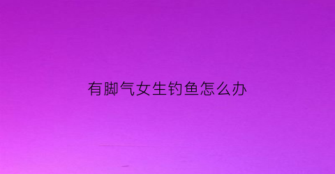 有脚气女生钓鱼怎么办(女生有脚气会被嫌弃吗)