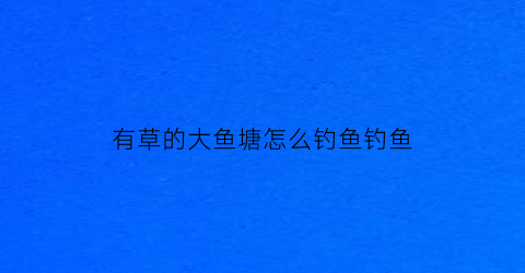有草的大鱼塘怎么钓鱼钓鱼(鱼塘里的草鱼用什么饵料钓)