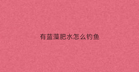 有蓝藻肥水怎么钓鱼(水库蓝藻对钓鱼的影响)