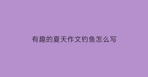 “有趣的夏天作文钓鱼怎么写(钓鱼真有趣的作文)