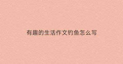 “有趣的生活作文钓鱼怎么写(有趣的钓鱼经历)