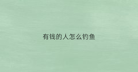 有钱的人怎么钓鱼(如何钓有钱人)