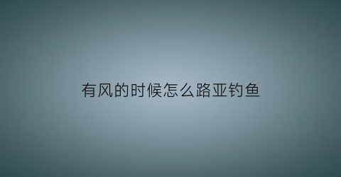 “有风的时候怎么路亚钓鱼(路亚遇到大风的时候怎么钓)