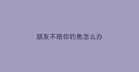 “朋友不陪你钓鱼怎么办(朋友没钓到鱼怎么安慰他)