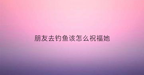 “朋友去钓鱼该怎么祝福她(朋友去钓鱼发朋友圈怎么评论)