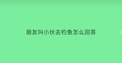 朋友叫小伙去钓鱼怎么回答(朋友说去钓鱼我怎么回复)