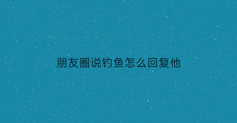 朋友圈说钓鱼怎么回复他(朋友说钓鱼怎么幽默回答)