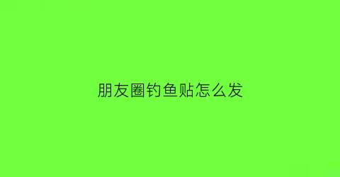 朋友圈钓鱼贴怎么发(朋友圈钓鱼贴怎么发文案)