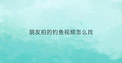 “朋友拍的钓鱼视频怎么找(想看钓鱼视频在哪里)