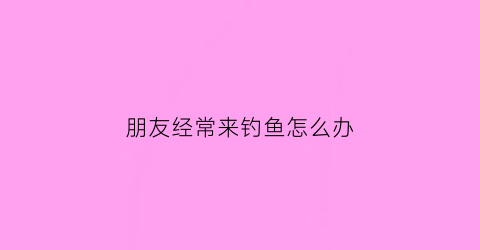 朋友经常来钓鱼怎么办(朋友经常来钓鱼怎么办呢)
