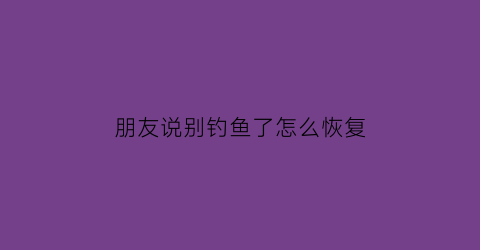 朋友说别钓鱼了怎么恢复(朋友说别钓鱼了怎么恢复聊天记录)