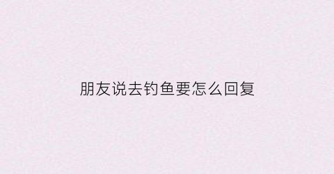 朋友说去钓鱼要怎么回复(朋友说去钓鱼要怎么回复呢)