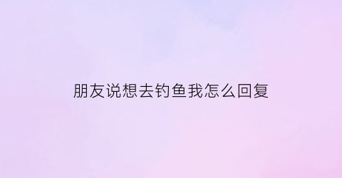 朋友说想去钓鱼我怎么回复(别人说去钓鱼怎么幽默回复)