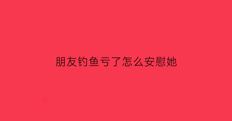 “朋友钓鱼亏了怎么安慰她(朋友钓鱼怎么说祝福)