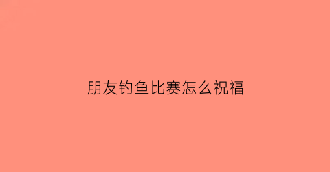 “朋友钓鱼比赛怎么祝福(钓鱼比赛朋友圈说说)