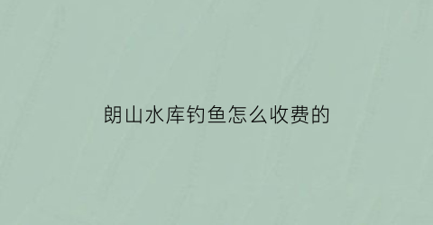 朗山水库钓鱼怎么收费的(朗山是哪里)