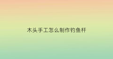 “木头手工怎么制作钓鱼杆(怎么用木棍做钓鱼竿)