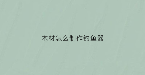 木材怎么制作钓鱼器(用木头钓鱼)