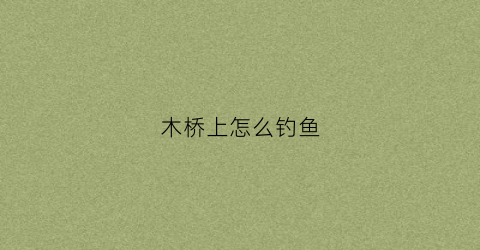 木桥上怎么钓鱼(桥上如何钓鱼)
