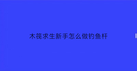 木筏求生新手怎么做钓鱼杆(木筏求生所有物品的制作方法)