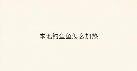 本地钓鱼鱼怎么加热(钓鱼太热)