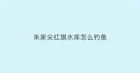 “朱家尖红旗水库怎么钓鱼(红旗水库什么时候建的)