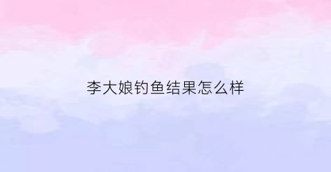 李大娘钓鱼结果怎么样(李大娘爱叨)