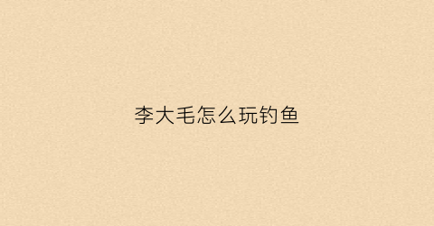 李大毛怎么玩钓鱼(李大毛怎么玩钓鱼视频)