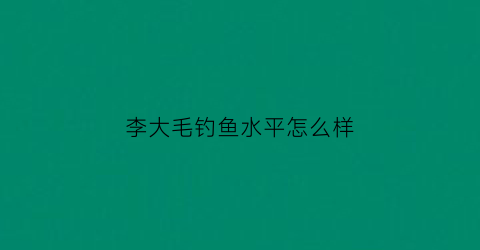 李大毛钓鱼水平怎么样(李大毛钓鱼视频野钓直播视频)