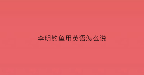李明钓鱼用英语怎么说(小明在钓鱼用英语怎么说)