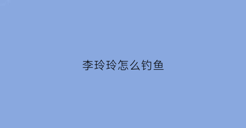 李玲玲怎么钓鱼(李玲玲怎么钓鱼视频)