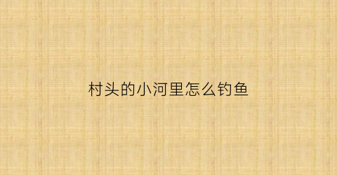村头的小河里怎么钓鱼(村头的小河怎么形容)