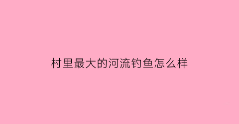 “村里最大的河流钓鱼怎么样(农村河里钓鱼违法吗)