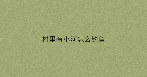 村里有小河怎么钓鱼(农村小河钓鱼什么饵料好)