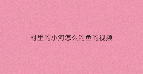 村里的小河怎么钓鱼的视频(农村小河钓鱼什么饵料好)