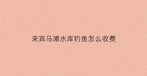 来宾马滩水库钓鱼怎么收费(来宾马滩水库钓鱼怎么收费的)