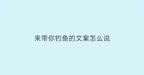 “来带你钓鱼的文案怎么说(来带你钓鱼的文案怎么说好听)