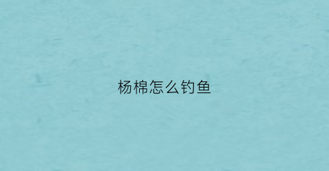 杨棉怎么钓鱼(杨棉怎么钓鱼的)