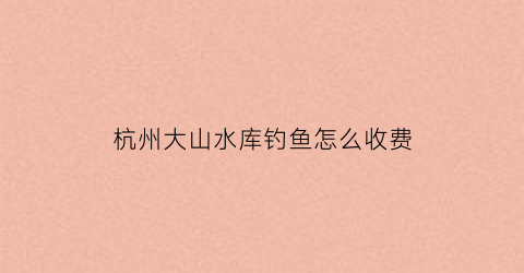 杭州大山水库钓鱼怎么收费(杭州大山水库钓鱼怎么收费的呢)
