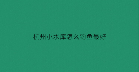 杭州小水库怎么钓鱼最好(杭州附近有哪些水库可以钓鱼)